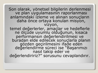 Son olarak, yönetsel bilgilerin derlenmesi
   ve plan uygulamasının raporlanması
 anlamındaki izleme ve alınan sonuçların
    daha önce ortaya konulan misyon,
                  vizyon,
temel değerlerler, amaçlar ve hedeflerle
   ne ölçüde uyumlu olduğunun, kısaca
    performansın değerlendirilmesi ve
  buradan elde edilecek sonuçlarla planın
      gözden geçirilmesini ifade eden
   değerlendirme süreci ise “Başarımızı
            nasıl takip eder ve
değerlendiririz?” sorusunu cevaplandırır.
 