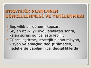 STRATEJİK PLANLARIN
GÜNCELLENMESİ VE YENİLENMESİ

   Beş yıllık bir dönemi kapsar.
   SP, en az iki yıl uygulandıktan sonra,
    kalan süresi güncelleştirilebilir.
   Güncelleştirme, stratejik planın misyon,
    vizyon ve amaçları değiştirilmeden,
    hedeflerde yapılan nicel değişikliklerdir.
 