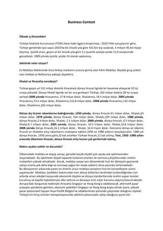 Business Context


Ülkede iş Dinamikleri

Türkiye İstatistik Kurumunun (TÜİK) Hane halkı İşgücü Araştırması, '2010 Yıllık sonuçlarına' göre,
Türkiye genelinde işsiz sayısı 2010'da bir önceki yıla göre 425 bin kişi azalarak, 3 milyon 46 bin kişiye
düşmüş. İşsizlik oranı, geçen yıl bir önceki yıla göre 2,1 puanlık azalışla yüzde 11,9 seviyesinde
gerçekleşti. 2009 yılında işsizlik, yüzde 14 olarak saptanmış.

Sektörde neler oluyor?

Ev Mobilya Sektöründe öncü birkaç markanın arasına girmiş olan Kilim Mobilya. Boydak grup şirketi
olan İstikbal ve Bellona’ya yaklaştı diyebiliriz.

İthalat ve İhracatta neredeyiz?

Türkiye geçen yıl 132 milyar dolarlık ihracatıyla dünya ihracat liginde bir basamak atlayarak 32'nci
sıraya yükseldi. Dünya ithalat liginde ise bir sıra gerileyen Türkiye, 202 milyar dolarla 20'nci sıraya
yerleşti.2000 yılında ihracatımız, 27.8 milyar dolar, İthalatımız, 54.5 milyar dolar, 2005 yılında
ihracatımız,73.5 milyar dolar, İthalatımız,116.8 milyar dolar, 2008 yılında ihracatımız,132 milyar
dolar, İthalatımız,202 milyar dolar,

Dünya dış ticaret rakamlarına baktığımızda; 1950 yılında, dünya ihracatı 61 milyar dolar, İthalatı,63
milyar dolar, 1970 yılında, dünya ihracatı, 314 milyar dolar, İthalatı,329 milyar dolar, 1980 yılında,
dünya ihracatı,2 trilyon dolar, İthalatı, 2.1 trilyon dolar, 2000 yılında, dünya ihracatı, 6.5 trilyon dolar,
İthalat,6.7 trilyon dolar, 2005 yılında, dünya ihracatı, 10.5 trilyon dolar, İthalat,10.8 trilyon dolar,
2008 yılında dünya ihracatı,16.1 trilyon dolar, İthalat, 16.4 triyon dolar. İsterseniz dünya ve ülkemiz
ihracat ve ithalatta artış rakamlarını mukayese edelim.1950 ve 1980 yıllarını karşılaştıralım. 1980 yılı
dünya ihracatı, 1950 yılına göre,32 kat artarken Türkiye ihracatı,11 kat artmış, Yani, 1950 -1980 yılları
arasında ülkemizin ihracatı, dünya ihracatı artış hızının çok gerilerinde kalmış,

Makro açıdan sektör ne durumda?

Ülkemizdeki mobilya ve ahşap sanayi, genelde küçük ölçekli çok sayıda aile işletmesinden
oluşmaktadır. Bu işletmeler düşük kapasite kullanım oranları ile verimsiz çalıştıklarından üretim
maliyetleri yüksek olmaktadır. Ancak, mobilya sanayi son dönemlerde hızlı bir dönüşüm geçirerek
eskiye oranla çok daha bilgi ve sermaye yoğun bir moda sektörü olma yolunda ilerlemektedir.
Bu dönüşümün arkasında yatan en önemli unsur mobilya sanayinin hızlı bir küreselleşme süreci
yaşamasıdır. Mobilya, özellikleri bakımından tüm dünya kültürleri tarafından kullanıldığından son
yıllarda artan rekabet karşısında ekonomik ölçekte ve dünya standartlarında üretim yapan tesisler
kurulmuş ve bayilik teşkilatlarıyla ülke sathına ve dünyaya ürün satar konuma ulaşmış bulunmaktadır.
Avrupa'daki durgunluk nedeniyle ihracatta Singapur ve Hong Kong'a odaklanacak. alternatif pazar
arayışları gündeme gelirken; ekonomi yetkilileri Singapur ve Hong Kong başta olmak üzere, yüksek
pazar potansiyeli taşıyan Asya Pasifik Bölgesi'ne odaklanılması yönünde çalışmalar olduğunu söyledi.
Türkiye'nin ihraç ürünleri kompozisyonunda sektörel potansiyele sahip olduğuna işaret etti.
 