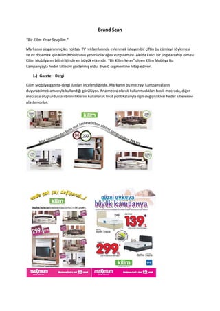 Brand Scan
“Bir Kilim Yeter Sevgilim.”

Markanın sloganının çıkış noktası TV reklamlarında evlenmek isteyen bir çiftin bu cümleyi söylemesi
ve ev döşemek için Kilim Mobilyanın yeterli olacağını vurgulaması. Akılda kalıcı bir jinglea sahip olması
Kilim Mobilyanın bilinirliğinde en büyük etkendir. “Bir Kilim Yeter” diyen Kilim Mobilya Bu
kampanyayla hedef kitlesini göstermiş oldu. B ve C segmentine hitap ediyor.

    1.) Gazete – Dergi

Kilim Mobilya gazete-dergi ilanları incelendiğinde, Markanın bu mecrayı kampanyalarını
duyurabilmek amacıyla kullandığı görülüyor. Ana mecra olarak kullanmadıkları basılı mecrada, diğer
mecrada oluşturdukları bilinirliklerini kullanarak fiyat politikalarıyla ilgili değişiklikleri hedef kitlelerine
ulaştırıyorlar.
 