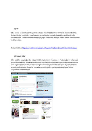 2.) TV

2011 yılında en büyük yatırımı yaptıkları mecra olan TV de belirli bir stratejide ilerlemektedirler.
Reklam filmleri içeriğinde, evde huzurun ve mutluluğun kaynağı olarak Kilim Mobilya ürünler
sunulmaktadır. Tüm reklam filmlerinde aynı jingle kullanılarak mesajın net bir şekilde aktarılabilmesi
hedeflenmiştir.



Reklam Linkleri: http://www.kilimmobilya.com.tr/Sayfalar/27/Basin-Odasi/Reklam-Filmleri.aspx



    3.) Sosyal Ağlar

Kilim Mobilya sosyal ağlardan müşteri ilişkileri yönetimini Facebook ve Twitter ağlarını kullanarak
gerçekleştirmektedir. Sürekli güncel tutulan sosyal ağ hesaplarında kurumsal haberler verilmekte,
ürün bilgileri paylaşılmakta,kampanya bilgilendirmeleri yapılmakta ve müşteri ilişkileri yönetimi
gerçekleştirilmektedir. Ayrıca bu mecradan gerçekleştirilen kampanyalarla da hedef kitleye
ulaşabilmek hedeflenmiştir.
 