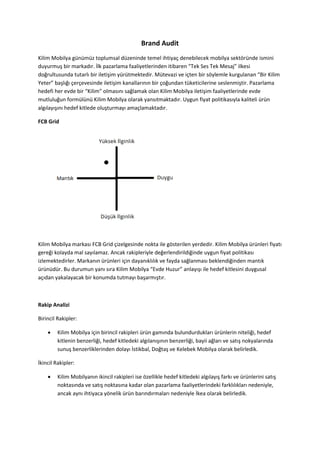 Brand Audit
Kilim Mobilya günümüz toplumsal düzeninde temel ihtiyaç denebilecek mobilya sektöründe ismini
duyurmuş bir markadır. İlk pazarlama faaliyetlerinden itibaren “Tek Ses Tek Mesaj” ilkesi
doğrultusunda tutarlı bir iletişim yürütmektedir. Mütevazi ve içten bir söylemle kurgulanan “Bir Kilim
Yeter” başlığı çerçevesinde iletişim kanallarının bir çoğundan tüketicilerine seslenmiştir. Pazarlama
hedefi her evde bir “Kilim” olmasını sağlamak olan Kilim Mobilya iletişim faaliyetlerinde evde
mutluluğun formülünü Kilim Mobilya olarak yansıtmaktadır. Uygun fiyat politikasıyla kaliteli ürün
algılayışını hedef kitlede oluşturmayı amaçlamaktadır.

FCB Grid




Kilim Mobilya markası FCB Grid çizelgesinde nokta ile gösterilen yerdedir. Kilim Mobilya ürünleri fiyatı
gereği kolayda mal sayılamaz. Ancak rakipleriyle değerlendirildiğinde uygun fiyat politikası
izlemektedirler. Markanın ürünleri için dayanıklılık ve fayda sağlanması beklendiğinden mantık
ürünüdür. Bu durumun yanı sıra Kilim Mobilya “Evde Huzur” anlayışı ile hedef kitlesini duygusal
açıdan yakalayacak bir konumda tutmayı başarmıştır.



Rakip Analizi

Birincil Rakipler:

        Kilim Mobilya için birincil rakipleri ürün gamında bulundurdukları ürünlerin niteliği, hedef
         kitlenin benzerliği, hedef kitledeki algılanışının benzerliği, bayii ağları ve satış nokyalarında
         sunuş benzerliklerinden dolayı İstikbal, Doğtaş ve Kelebek Mobilya olarak belirledik.

İkincil Rakipler:

        Kilim Mobilyanın ikincil rakipleri ise özellikle hedef kitledeki algılayış farkı ve ürünlerini satış
         noktasında ve satış noktasına kadar olan pazarlama faaliyetlerindeki farklılıkları nedeniyle,
         ancak aynı ihtiyaca yönelik ürün barındırmaları nedeniyle İkea olarak belirledik.
 