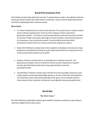 Brand Print-Customer Print
Kilim Mobilya şimdiye kadar geleneksel mecrada: TV, gazete-dergi ve radyo; sosyal ağlarda: facebook,
twitter gibi iletişim kanallarından hedef kitlesine seslenmiştir. Ancak en önemli eksiği hedef kitlesine
özel olarak ulaşabileceği alanları kullanamamasıdır.

Mecra Seçimi

       TV: iletişim faaliyetlerinde ana mecra olarak kullanılan TV için yeterli yatırım maliyetin yüksek
        olması nedeniyle yapılamamıştır. Bu durum Kilim mobilyanın iletişim çalışmalarını
        güçsüzleştirmektedir. TV markanın ulusal düzeyde tüketiciye seslenmesi açısından önemlidir.
        Bu anlamda TV diğer mecralardan daha yoğun verilecek mesajların ulusal boyutta duyulması
        için tamamlayıcı mecra olarak kullanılacaktır. (Kısa bilinirliği korumak adına belirli
        periyotlarda verilecek Evde Huzur anlayışı çerçevesinde kurgulanmış spotlar.)

       Radyo: Kilim Mobilyanın şimdiye kadar reklam jinglelarını kullandığı bu mecrada yani strajeji
        gereği belirli periyotlarda tekrarlanacak iş çıkış saatlerinde kendisine yer bulacak Evde Huzur
        anlayışı çerçevesinde kurgulanmış kısa spotlar



       Açıkhava: Markanın şimdiye kadar en az kullandığı mecra Açıkhava mecrasıdır. Yeni
        geliştirilecek stratejiyle markanın Evlendirme Daireleri çevreleri, Büyük Konut İnşaatları
        çevreleri gibi hedef kitlesiyle daha etkin buluşacağı alanlardan seslenmesi
        gerçekleştirilecektir.

       İnteraktif Mecra: Markanın şimdiye kadar interaktif mecrada sosyal ağları kullanarak sosyal
        müşteri ilişkileri yönetimi gerçekleştirdiğini görüyoruz. Bu alanın daha etkin kullanılabilmesi
        için hedef kitlenin daha kolay yakalanabileceği yemek, giyim, konut-emlak gibi içeriklere
        sahip sitelerde reklam çalışmaları yürütülecek, sosyal ağlardan kampanyalar geliştirilecek.




                                             Brand Idea

                                         “Bir Kilim Yeter.”
Not: Kilim Mobilyanın geliştirdiği stratejinin genel hedefleri karşılaması nedeniyle, bu güne kadar ki
söylemlerin değiştirilmesine gerek yoktur.
 