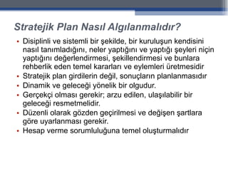 Stratejik Plan Nasıl Algılanmalıdır? Disiplinli ve sistemli bir şekilde, bir kuruluşun kendisini nasıl tanımladığını, neler yaptığını ve yaptığı şeyleri niçin yaptığını değerlendirmesi, şekillendirmesi ve bunlara rehberlik eden temel kararları ve eylemleri üretmesidir Stratejik plan girdilerin değil, sonuçların planlanmasıdır Dinamik ve geleceği yönelik bir olgudur. Gerçekçi olması gerekir; arzu edilen, ulaşılabilir bir geleceği resmetmelidir.  Düzenli olarak gözden geçirilmesi ve değişen şartlara göre uyarlanması gerekir. Hesap verme sorumluluğuna temel oluşturmalıdır 