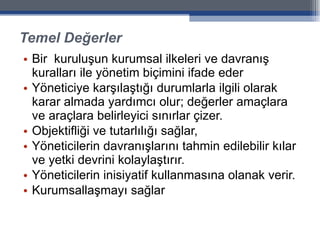 Temel Değerler Bir  kuruluşun kurumsal ilkeleri ve davranış kuralları ile yönetim biçimini ifade eder Yöneticiye karşılaştığı durumlarla ilgili olarak karar almada yardımcı olur; değerler amaçlara ve araçlara belirleyici sınırlar çizer. Objektifliği ve tutarlılığı sağlar,  Yöneticilerin davranışlarını tahmin edilebilir kılar ve yetki devrini kolaylaştırır.  Yöneticilerin inisiyatif kullanmasına olanak verir. Kurumsallaşmayı sağlar 