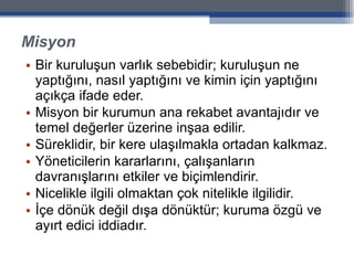 Misyon Bir kuruluşun varlık sebebidir; kuruluşun ne yaptığını, nasıl yaptığını ve kimin için yaptığını açıkça ifade eder. Misyon bir kurumun ana rekabet avantajıdır ve temel değerler üzerine inşaa edilir. Süreklidir, bir kere ulaşılmakla ortadan kalkmaz. Yöneticilerin kararlarını, çalışanların davranışlarını etkiler ve biçimlendirir.  Nicelikle ilgili olmaktan çok nitelikle ilgilidir.  İçe dönük değil dışa dönüktür; kuruma özgü ve ayırt edici iddiadır. 