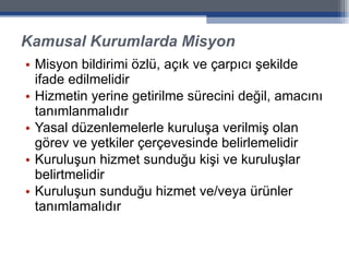 Kamusal Kurumlarda Misyon Misyon bildirimi özlü, açık ve çarpıcı şekilde ifade edilmelidir Hizmetin yerine getirilme sürecini değil, amacını tanımlanmalıdır Yasal düzenlemelerle kuruluşa verilmiş olan görev ve yetkiler çerçevesinde belirlemelidir Kuruluşun hizmet sunduğu kişi ve kuruluşlar belirtmelidir Kuruluşun sunduğu hizmet ve/veya ürünler tanımlamalıdır 