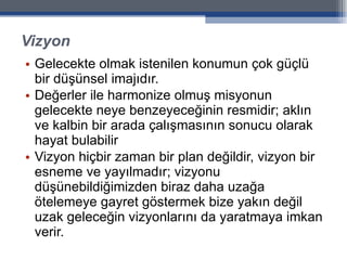 Vizyon Gelecekte olmak istenilen konumun çok güçlü bir düşünsel imajıdır.  Değerler ile harmonize olmuş misyonun gelecekte neye benzeyeceğinin resmidir; aklın ve kalbin bir arada çalışmasının sonucu olarak hayat bulabilir Vizyon hiçbir zaman bir plan değildir, vizyon bir esneme ve yayılmadır; vizyonu düşünebildiğimizden biraz daha uzağa ötelemeye gayret göstermek bize yakın değil uzak geleceğin vizyonlarını da yaratmaya imkan verir. 