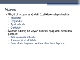 Vizyon Güçlü bir vizyon aşağıdaki özelliklere sahip olmalıdır: İdealisttir Özgündür Ayırt edicidir Çekicidir İyi ifade edilmiş bir vizyon bildirimi aşağıdaki özellikleri gösterir:  Kısa ve akılda kalıcıdır. İlham verici ve iddialıdır. Gelecekteki başarıları ve ideal olanı tanımlayıcıdır 