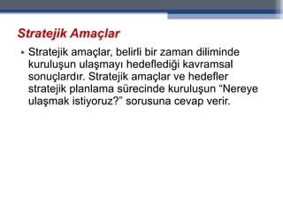 Stratejik Amaçlar Stratejik amaçlar, belirli bir zaman diliminde kuruluşun ulaşmayı hedeflediği kavramsal sonuçlardır. Stratejik amaçlar ve hedefler stratejik planlama sürecinde kuruluşun “Nereye ulaşmak istiyoruz?” sorusuna cevap verir. 