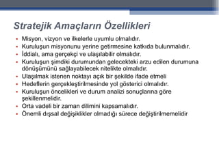 Stratejik Amaçların Özellikleri Misyon, vizyon ve ilkelerle uyumlu olmalıdır. Kuruluşun misyonunu yerine getirmesine katkıda bulunmalıdır. İddialı, ama gerçekçi ve ulaşılabilir olmalıdır. Kuruluşun şimdiki durumundan gelecekteki arzu edilen durumuna dönüşümünü sağlayabilecek nitelikte olmalıdır. Ulaşılmak istenen noktayı açık bir şekilde ifade etmeli Hedeflerin gerçekleştirilmesinde yol gösterici olmalıdır. Kuruluşun öncelikleri ve durum analizi sonuçlarına göre şekillenmelidir.  Orta vadeli bir zaman dilimini kapsamalıdır. Önemli dışsal değişiklikler olmadığı sürece değiştirilmemelidir 