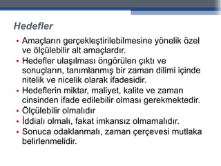 Hedefler Amaçların gerçekleştirilebilmesine yönelik özel ve ölçülebilir alt amaçlardır.  Hedefler ulaşılması öngörülen çıktı ve sonuçların, tanımlanmış bir zaman dilimi içinde nitelik ve nicelik olarak ifadesidir.  Hedeflerin miktar, maliyet, kalite ve zaman cinsinden ifade edilebilir olması gerekmektedir. Ölçülebilir olmalıdır İddialı olmalı, fakat imkansız olmamalıdır. Sonuca odaklanmalı, zaman çerçevesi mutlaka belirlenmelidir. 