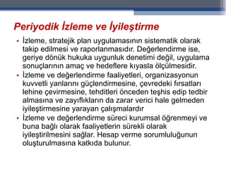 Periyodik İzleme ve İyileştirme İzleme, stratejik plan uygulamasının sistematik olarak takip edilmesi ve raporlanmasıdır. Değerlendirme ise, geriye dönük hukuka uygunluk denetimi değil, uygulama sonuçlarının amaç ve hedeflere kıyasla ölçülmesidir. İzleme ve değerlendirme faaliyetleri, organizasyonun kuvvetli yanlarını güçlendirmesine, çevredeki fırsatları lehine çevirmesine, tehditleri önceden teşhis edip tedbir almasına ve zayıflıkların da zarar verici hale gelmeden iyileştirmesine yarayan çalışmalardır İzleme ve değerlendirme süreci kurumsal öğrenmeyi ve buna bağlı olarak faaliyetlerin sürekli olarak iyileştirilmesini sağlar. Hesap verme sorumluluğunun oluşturulmasına katkıda bulunur.  