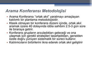 Arama Konferansı Metodolojisi Arama Konferansı “ortak akıl” yaratmayı amaçlayan katılımlı bir planlama metodolojisidir.  Klasik olmayan bir konferans düzeni içinde, ortak akıl aramak üzere 40 dolayında iddia sahibini 2.5-3 gün süre ile biraraya getirir.  Konferans grupların arzuladıkları geleceği ve ona ulaşmak için gerekli stratejileri tasarladıkları, genelden özele doğru yürüyen sistematik bir süreci kullanır. Katılımcıların birbirlerini ikna ederek ortak akıl geliştirir 
