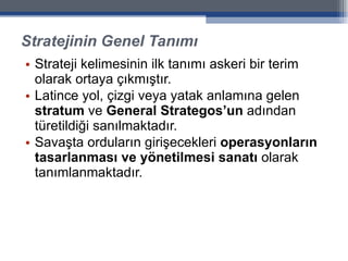 Stratejinin Genel Tanımı Strateji kelimesinin ilk tanımı askeri bir terim olarak ortaya çıkmıştır.  Latince yol, çizgi veya yatak anlamına gelen  stratum  ve  General Strategos’un  adından türetildiği sanılmaktadır.  Savaşta orduların girişecekleri  operasyonların tasarlanması ve yönetilmesi sanatı  olarak tanımlanmaktadır. 