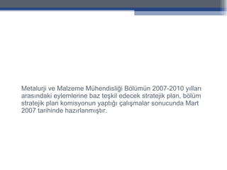 Metalurji ve Malzeme Mühendisliği Bölümün 2007-2010 yılları arasındaki eylemlerine baz teşkil edecek stratejik plan, bölüm stratejik plan komisyonun yaptığı çalışmalar sonucunda Mart 2007 tarihinde hazırlanmıştır. 