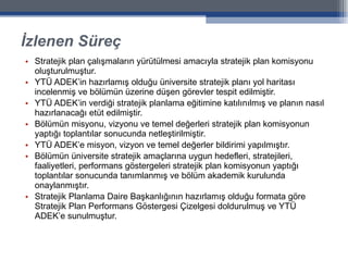 İzlenen Süreç Stratejik plan çalışmaların yürütülmesi amacıyla stratejik plan komisyonu oluşturulmuştur. YTÜ ADEK’in hazırlamış olduğu üniversite stratejik planı yol haritası incelenmiş ve bölümün üzerine düşen görevler tespit edilmiştir. YTÜ ADEK’in verdiği stratejik planlama eğitimine katılınılmış ve planın nasıl hazırlanacağı etüt edilmiştir. Bölümün misyonu, vizyonu ve temel değerleri stratejik plan komisyonun yaptığı toplantılar sonucunda netleştirilmiştir. YTÜ ADEK’e misyon, vizyon ve temel değerler bildirimi yapılmıştır. Bölümün üniversite stratejik amaçlarına uygun hedefleri, stratejileri, faaliyetleri, performans göstergeleri stratejik plan komisyonun yaptığı toplantılar sonucunda tanımlanmış ve bölüm akademik kurulunda onaylanmıştır. Stratejik Planlama Daire Başkanlığının hazırlamış olduğu formata göre Stratejik Plan Performans Göstergesi Çizelgesi doldurulmuş ve YTÜ ADEK’e sunulmuştur. 