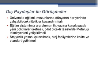 Dış Paydaşlar ile Görüşmeler Üniversite eğitimi, mezunlarına dünyanın her yerinde çalışabilecek nitelikler kazandırılmalı Eğitim sistemimiz ara eleman ihtiyacına karşılayacak yeni politikalar üretmeli, pilot ölçekli tesislerde Metalurji teknisyenleri yetiştirilmeli Stajyerlik yasası çıkartılmalı, staj faaliyetlerine kalite ve standart getirilmeli 