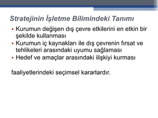 Stratejinin İşletme Bilimindeki Tanımı Kurumun değişen dış çevre etkilerini en etkin bir şekilde kullanması Kurumun iç kaynakları ile dış çevrenin fırsat ve tehlikeleri arasındaki uyumu sağlaması Hedef ve amaçlar arasındaki ilişkiyi kurması faaliyetlerindeki seçimsel kararlardır. 