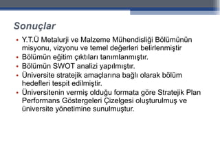 Sonuçlar Y.T.Ü Metalurji ve Malzeme Mühendisliği Bölümünün misyonu, vizyonu ve temel değerleri belirlenmiştir Bölümün eğitim çıktıları tanımlanmıştır. Bölümün SWOT analizi yapılmıştır. Üniversite stratejik amaçlarına bağlı olarak bölüm hedefleri tespit edilmiştir. Üniversitenin vermiş olduğu formata göre Stratejik Plan Performans Göstergeleri Çizelgesi oluşturulmuş ve üniversite yönetimine sunulmuştur. 