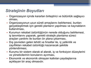 Stratejinin Boyutları Organizasyon içinde kararları birleştirici ve bütünlük sağlayıcı olması, Organizasyonun uzun süreli amaçlarını belirlemesi, bunları gerçekleştirmek için gerekli planların yapılması ve kaynakların kullanılması, Kurumun rekabet üstünlüğünün nerede olduğunu belirlemesi, iş tanımlarını yaparak, gerekli stratejik planlama süreci araçları yardımı ile bunları ön plana çıkarması, Dış çevreden gelen tehdit ve fırsatlar ile, iç yetkinlik ve zayıflıkları rekabet üstünlüğü kazanacak şekilde yönlendirmesi, Kurumu bir sistem olarak el alarak, iş ve fonksiyon düzeylerini ve yöneticilerinin konularını ayırması,  Ekonomik ve ekonomik olmayan katkıları paydaşlarına açıklayan bir araç olmasıdır. 