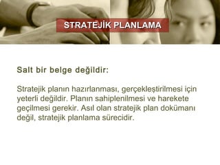STRATEJİK PLANLAMA




Salt bir belge değildir:

Stratejik planın hazırlanması, gerçekleştirilmesi için
yeterli değildir. Planın sahiplenilmesi ve harekete
geçilmesi gerekir. Asıl olan stratejik plan dokümanı
değil, stratejik planlama sürecidir.
 