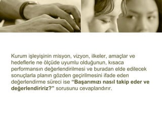 Kurum işleyişinin misyon, vizyon, ilkeler, amaçlar ve
hedeflerle ne ölçüde uyumlu olduğunun, kısaca
performansın değerlendirilmesi ve buradan elde edilecek
sonuçlarla planın gözden geçirilmesini ifade eden
değerlendirme süreci ise “Başarımızı nasıl takip eder ve
değerlendiririz?” sorusunu cevaplandırır.
 