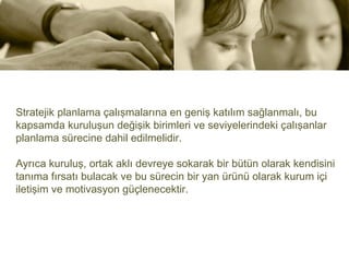 Stratejik planlama çalışmalarına en geniş katılım sağlanmalı, bu
kapsamda kuruluşun değişik birimleri ve seviyelerindeki çalışanlar
planlama sürecine dahil edilmelidir.

Ayrıca kuruluş, ortak aklı devreye sokarak bir bütün olarak kendisini
tanıma fırsatı bulacak ve bu sürecin bir yan ürünü olarak kurum içi
iletişim ve motivasyon güçlenecektir.
 