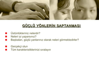 GÜÇLÜ YÖNLERİN SAPTANMASI

Üstünlükleriniz nelerdir?
Neleri iyi yaparsınız?
Başkaları, güçlü yanlarınız olarak neleri görmektedirler?

Gerçekçi olun
Tüm karakteristiklerinizi sıralayın
 