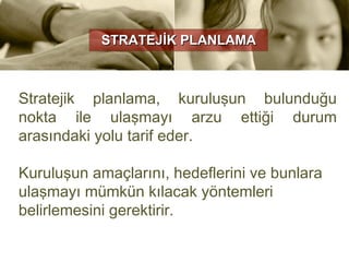 STRATEJİK PLANLAMA



Stratejik planlama, kuruluşun bulunduğu
nokta ile ulaşmayı arzu ettiği durum
arasındaki yolu tarif eder.

Kuruluşun amaçlarını, hedeflerini ve bunlara
ulaşmayı mümkün kılacak yöntemleri
belirlemesini gerektirir.
 