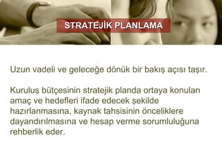 STRATEJİK PLANLAMA




Uzun vadeli ve geleceğe dönük bir bakış açısı taşır.

Kuruluş bütçesinin stratejik planda ortaya konulan
amaç ve hedefleri ifade edecek şekilde
hazırlanmasına, kaynak tahsisinin önceliklere
dayandırılmasına ve hesap verme sorumluluğuna
rehberlik eder.
 