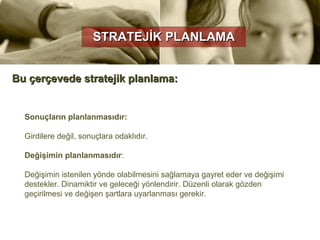 STRATEJİK PLANLAMA


Bu çerçevede stratejik planlama:


  Sonuçların planlanmasıdır:

  Girdilere değil, sonuçlara odaklıdır.

  Değişimin planlanmasıdır:

  Değişimin istenilen yönde olabilmesini sağlamaya gayret eder ve değişimi
  destekler. Dinamiktir ve geleceği yönlendirir. Düzenli olarak gözden
  geçirilmesi ve değişen şartlara uyarlanması gerekir.
 