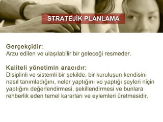 STRATEJİK PLANLAMA



Gerçekçidir:
Arzu edilen ve ulaşılabilir bir geleceği resmeder.

Kaliteli yönetimin aracıdır:
Disiplinli ve sistemli bir şekilde, bir kuruluşun kendisini
nasıl tanımladığını, neler yaptığını ve yaptığı şeyleri niçin
yaptığını değerlendirmesi, şekillendirmesi ve bunlara
rehberlik eden temel kararları ve eylemleri üretmesidir.
 