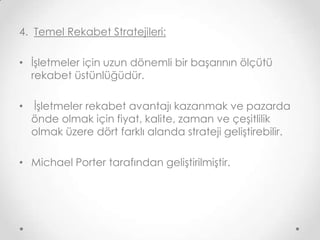 4. Temel Rekabet Stratejileri:
• İşletmeler için uzun dönemli bir başarının ölçütü
rekabet üstünlüğüdür.
•

İşletmeler rekabet avantajı kazanmak ve pazarda
önde olmak için fiyat, kalite, zaman ve çeşitlilik
olmak üzere dört farklı alanda strateji geliştirebilir.

• Michael Porter tarafından geliştirilmiştir.

 