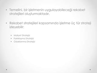 • Temelini, bir işletmenin uygulayabileceği rekabet
stratejileri oluşturmaktadır.
• Rekabet stratejileri kapsamında işletme üç tür strateji
izleyebilir:
 Maliyet Stratejisi
 Farklılaşma Stratejisi
 Odaklanma Stratejisi

 
