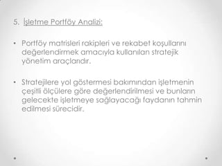 5. İşletme Portföy Analizi:
• Portföy matrisleri rakipleri ve rekabet koşullarını
değerlendirmek amacıyla kullanılan stratejik
yönetim araçlarıdır.
• Stratejilere yol göstermesi bakımından işletmenin
çeşitli ölçülere göre değerlendirilmesi ve bunların
gelecekte işletmeye sağlayacağı faydanın tahmin
edilmesi sürecidir.

 