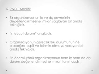 6. SWOT Analizi:
• Bir organizasyonun iç ve dış çevresinin
değerlendirilmesine imkan sağlayan bir analiz
tekniğidir.
• “mevcut durum” analizidir.

• Organizasyonun gelecekteki durumunun ne
olacağını tespit ve tahmin etmeye yarayan bir
analiz tekniğidir.
• En önemli yönü organizasyonun hem iç hem de dış
durum değerlendirmesine imkan tanımasıdır.

 
