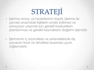 STRATEJİ
• İşletme amaç ve hedeflerinin tespiti, işletme ile
çevresi arasındaki ilişkilerin analiz edilmesi ve
amaçlara ulaşmak için gerekli faaliyetlerin
planlanması ve gerekli kaynakların dağıtımı işlemidir.

• İşletmenin iç kaynakları ve yetenekleriyle dış
çevrenin fırsat ve tehditleri arasında uyum
sağlamaktır.

 