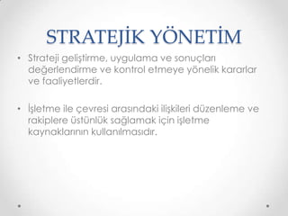 STRATEJİK YÖNETİM
• Strateji geliştirme, uygulama ve sonuçları
değerlendirme ve kontrol etmeye yönelik kararlar
ve faaliyetlerdir.
• İşletme ile çevresi arasındaki ilişkileri düzenleme ve
rakiplere üstünlük sağlamak için işletme
kaynaklarının kullanılmasıdır.

 