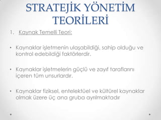 STRATEJİK YÖNETİM
TEORİLERİ
1. Kaynak Temelli Teori:
• Kaynaklar işletmenin ulaşabildiği, sahip olduğu ve
kontrol edebildiği faktörlerdir.

• Kaynaklar işletmelerin güçlü ve zayıf taraflarını
içeren tüm unsurlardır.
• Kaynaklar fiziksel, entelektüel ve kültürel kaynaklar
olmak üzere üç ana gruba ayrılmaktadır

 
