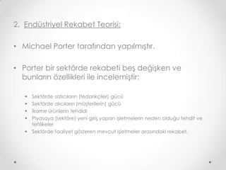 2. Endüstriyel Rekabet Teorisi:
• Michael Porter tarafından yapılmıştır.
• Porter bir sektörde rekabeti beş değişken ve
bunların özellikleri ile incelemiştir:
Sektörde satıcıların (tedarikçiler) gücü
Sektörde alıcıların (müşterilerin) gücü
İkame ürünlerin tehdidi
Piyasaya (sektöre) yeni giriş yapan işletmelerin neden olduğu tehdit ve
tehlikeler
 Sektörde faaliyet gösteren mevcut işletmeler arasındaki rekabet.





 