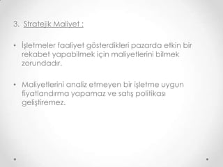 3. Stratejik Maliyet :
• İşletmeler faaliyet gösterdikleri pazarda etkin bir
rekabet yapabilmek için maliyetlerini bilmek
zorundadır.
• Maliyetlerini analiz etmeyen bir işletme uygun
fiyatlandırma yapamaz ve satış politikası
geliştiremez.

 