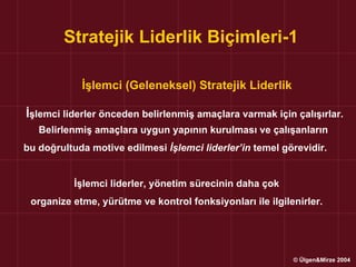 Stratejik Liderlik Biçimleri-1

            İşlemci (Geleneksel) Stratejik Liderlik

İşlemci liderler önceden belirlenmiş amaçlara varmak için çalışırlar.
   Belirlenmiş amaçlara uygun yapının kurulması ve çalışanların
bu doğrultuda motive edilmesi İşlemci liderler’in temel görevidir.


          İşlemci liderler, yönetim sürecinin daha çok
 organize etme, yürütme ve kontrol fonksiyonları ile ilgilenirler.




                                                           © Ülgen&Mirze 2004
 