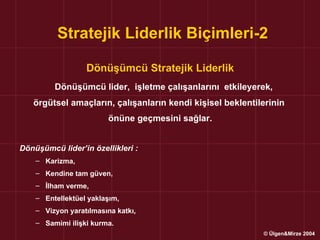 Stratejik Liderlik Biçimleri-2

                  Dönüşümcü Stratejik Liderlik
         Dönüşümcü lider, işletme çalışanlarını etkileyerek,
   örgütsel amaçların, çalışanların kendi kişisel beklentilerinin
                         önüne geçmesini sağlar.


Dönüşümcü lider’in özellikleri :
    – Karizma,
    – Kendine tam güven,
    – İlham verme,
    – Entellektüel yaklaşım,
    – Vizyon yaratılmasına katkı,
    – Samimi ilişki kurma.
                                                           © Ülgen&Mirze 2004
 