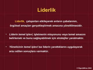 Liderlik

        Liderlik, çalışanları etkileyerek onların çabalarının,
    örgütsel amaçları gerçekleştirmek amacına yöneltilmesidir.


•   Liderin temel işlevi, işletmenin misyonunu veya temel amacını
    belirlemek ve bunu sağlayabilmek için stratejiler yaratmaktır.


•   Yöneticinin temel işlevi ise liderin yarattıklarını uygulayarak
    arzu edilen sonuçlara varmaktır.




                                                              © Ülgen&Mirze 2004
 