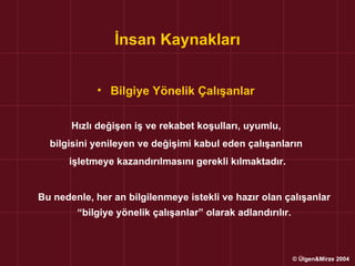 İnsan Kaynakları


            • Bilgiye Yönelik Çalışanlar

       Hızlı değişen iş ve rekabet koşulları, uyumlu,
  bilgisini yenileyen ve değişimi kabul eden çalışanların
      işletmeye kazandırılmasını gerekli kılmaktadır.


Bu nedenle, her an bilgilenmeye istekli ve hazır olan çalışanlar
        “bilgiye yönelik çalışanlar” olarak adlandırılır.



                                                            © Ülgen&Mirze 2004
 