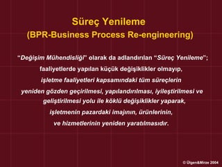 Süreç Yenileme
   (BPR-Business Process Re-engineering)

“Değişim Mühendisliği” olarak da adlandırılan “Süreç Yenileme”;
       faaliyetlerde yapılan küçük değişiklikler olmayıp,
       işletme faaliyetleri kapsamındaki tüm süreçlerin
 yeniden gözden geçirilmesi, yapılandırılması, iyileştirilmesi ve
        geliştirilmesi yolu ile köklü değişiklikler yaparak,
           işletmenin pazardaki imajının, ürünlerinin,
            ve hizmetlerinin yeniden yaratılmasıdır.




                                                            © Ülgen&Mirze 2004
 