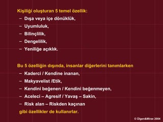 Kişiliği oluşturan 5 temel özellik:
 – Dışa veya içe dönüklük,
 – Uyumluluk,
 – Bilinçlilik,
 – Dengelilik,
 – Yeniliğe açıklık.


Bu 5 özelliğin dışında, insanlar diğerlerini tanımlarken
 – Kaderci / Kendine inanan,
 – Makyavelist /Etik,
 – Kendini beğenen / Kendini beğenmeyen,
 – Aceleci – Agresif / Yavaş – Sakin,
 – Risk alan – Riskden kaçınan
 gibi özellikler de kullanırlar.
                                                           © Ülgen&Mirze 2004
 
