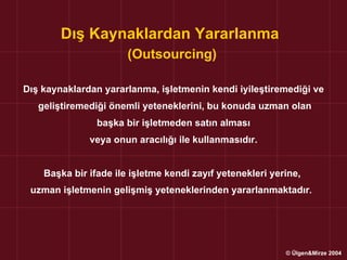 Dış Kaynaklardan Yararlanma
                       (Outsourcing)

Dış kaynaklardan yararlanma, işletmenin kendi iyileştiremediği ve
   geliştiremediği önemli yeteneklerini, bu konuda uzman olan
                başka bir işletmeden satın alması
              veya onun aracılığı ile kullanmasıdır.


    Başka bir ifade ile işletme kendi zayıf yetenekleri yerine,
 uzman işletmenin gelişmiş yeteneklerinden yararlanmaktadır.




                                                           © Ülgen&Mirze 2004
 