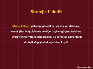 Stratejik Liderlik


 Stratejik lider; geleceği görebilme, vizyon yaratabilme,

esnek (flexible) olabilme ve diğer kişileri güçlendirebilme

(empowering) yetenekleri aracılığı ile gerektiği zamanlarda

          stratejik değişimleri yapabilen kişidir.




                                                       © Ülgen&Mirze 2004
 